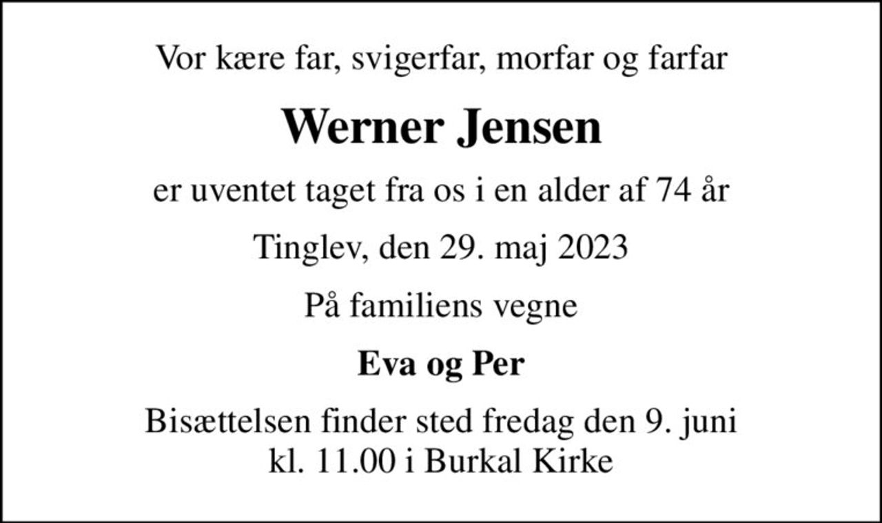 Vor kære far, svigerfar, morfar og farfar
Werner Jensen
er uventet taget fra os i en alder af 74 år
Tinglev, den 29. maj 2023
På familiens vegne
Eva og Per
Bisættelsen finder sted fredag den 9. juni kl. 11.00 i Burkal Kirke