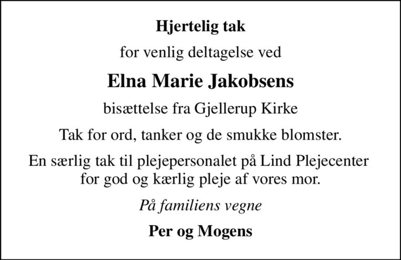 Hjertelig tak
for venlig deltagelse ved
Elna Marie Jakobsens
bisættelse fra Gjellerup Kirke
Tak for ord, tanker og de smukke blomster.
En særlig tak til plejepersonalet på Lind Plejecenter  for god og kærlig pleje af vores mor.
På familiens vegne
Per og Mogens
