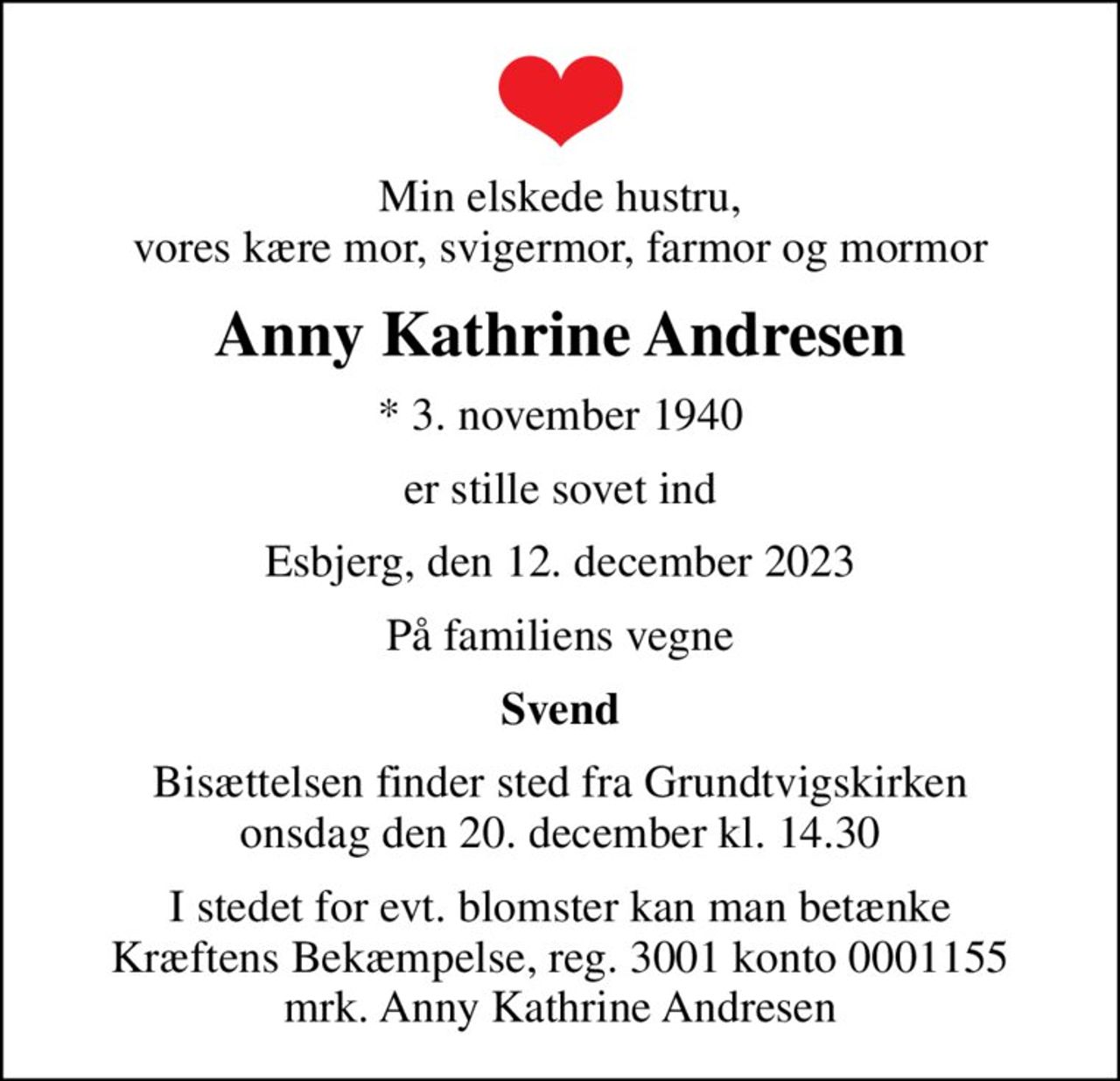 Min elskede hustru, vores kære mor, svigermor, farmor og mormor
Anny Kathrine Andresen
* 3. november 1940
er stille sovet ind
Esbjerg, den 12. december 2023
På familiens vegne
Svend
Bisættelsen finder sted fra Grundtvigskirken  onsdag den 20. december kl. 14.30 
I stedet for evt. blomster kan man betænke
					Kræftens Bekæmpelse reg.3001konto0001155mrk. Anny
					Kathrine Andresen