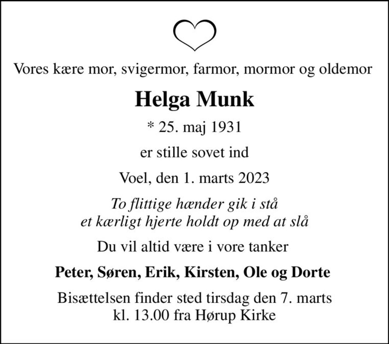 Vores kære mor, svigermor, farmor, mormor og oldemor 
Helga Munk
* 25. maj 1931
er stille sovet ind
Voel, den 1. marts 2023
To flittige hænder gik i stå et kærligt hjerte holdt op med at slå
Du vil altid være i vore tanker 
Peter, Søren, Erik, Kirsten, Ole og Dorte 
Bisættelsen finder sted tirsdag den 7. marts kl. 13.00 fra Hørup Kirke