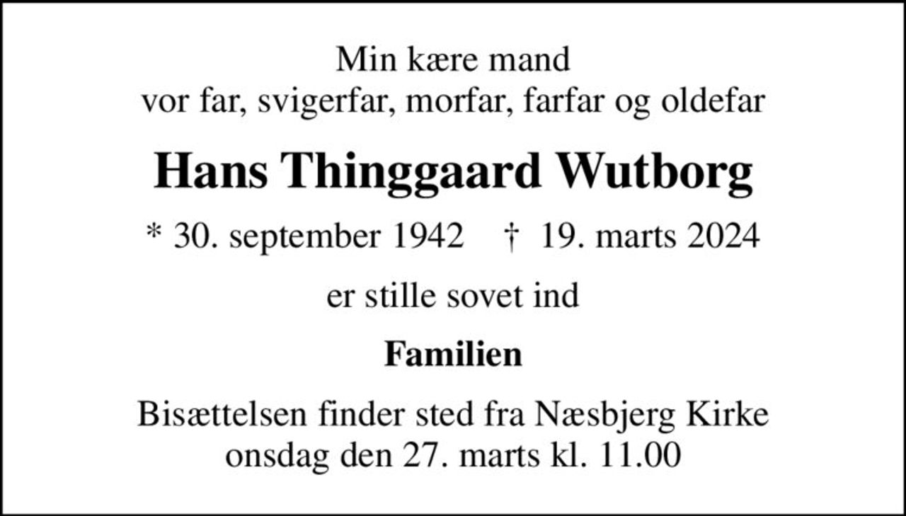 Min kære mand vor far, svigerfar, morfar, farfar og oldefar
Hans Thinggaard Wutborg
* 30. september 1942    ✝ 19. marts 2024
er stille sovet ind
Familien
Bisættelsen finder sted fra Næsbjerg Kirke  onsdag den 27. marts kl. 11.00