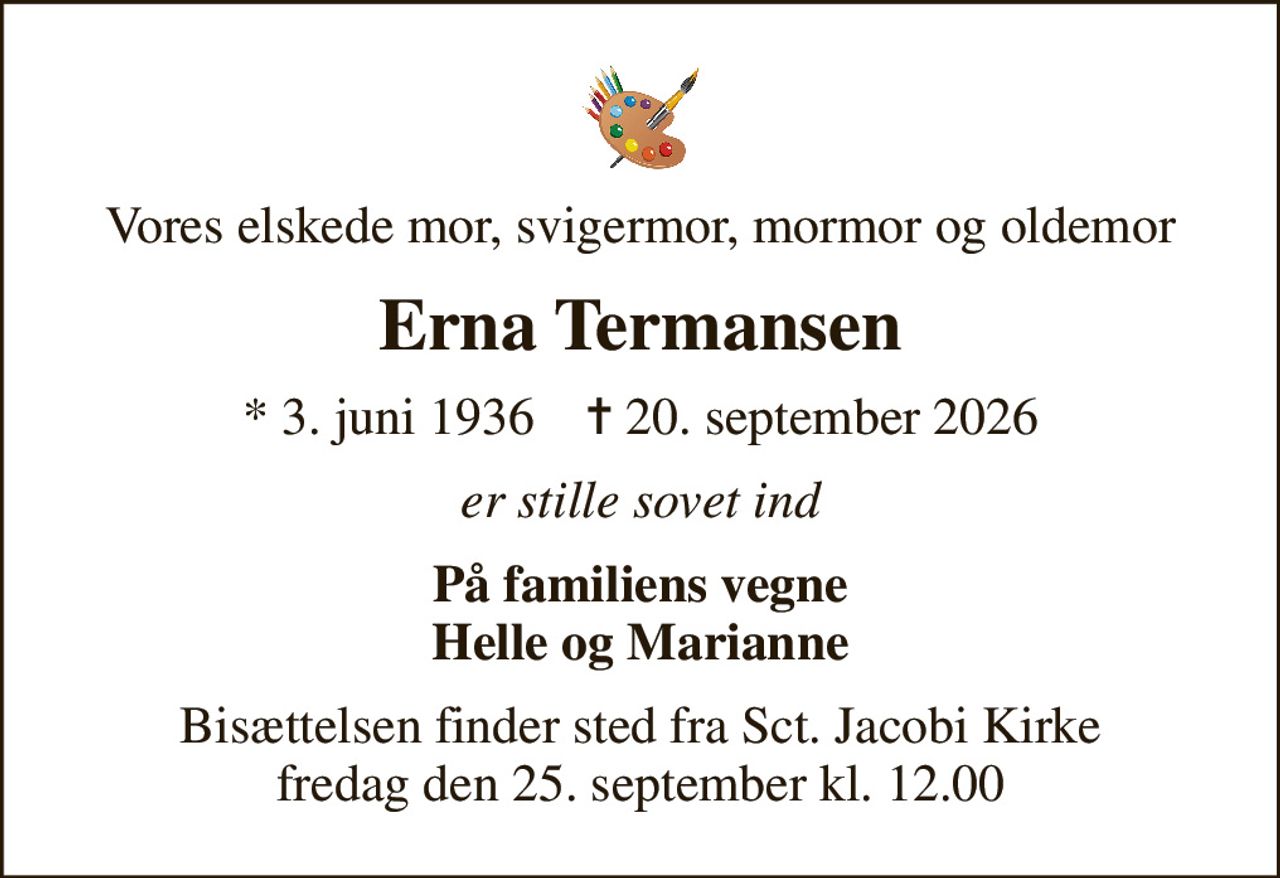 Vores elskede mor, svigermor, mormor og oldemor
Erna Termansen
* 3. juni 1936    ✝ 20. september 2026
er stille sovet ind
På familiens vegne Helle og Marianne
Bisættelsen finder sted fra Sct. Jacobi Kirke  fredag den 25. september kl. 12.00