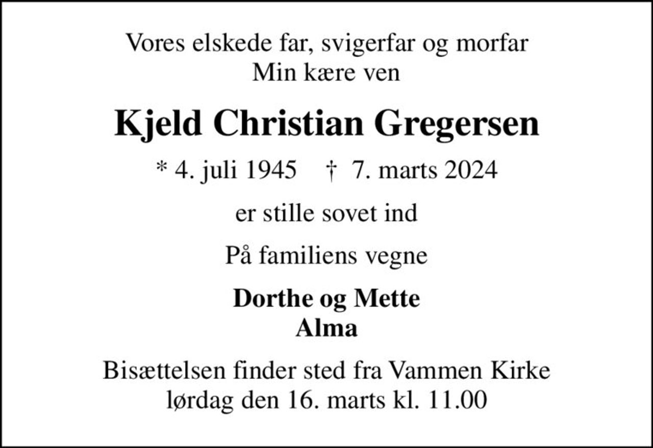 Vores elskede far, svigerfar og morfar Min kære ven
Kjeld Christian Gregersen
* 4. juli 1945    ✝ 7. marts 2024
er stille sovet ind
På familiens vegne
Dorthe og Mette Alma
Bisættelsen finder sted fra Vammen Kirke  lørdag den 16. marts kl. 11.00