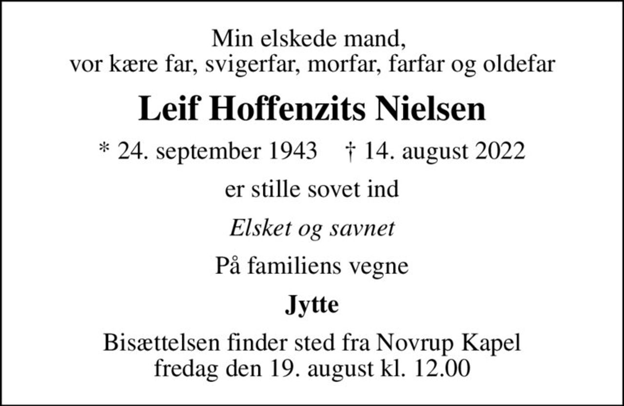 Min elskede mand,  vor kære far, svigerfar, morfar, farfar og oldefar
Leif Hoffenzits Nielsen
* 24. september 1943    ✝ 14. august 2022
er stille sovet ind
Elsket og savnet
På familiens vegne
Jytte
Bisættelsen finder sted fra Novrup Kapel  fredag den 19. august kl. 12.00