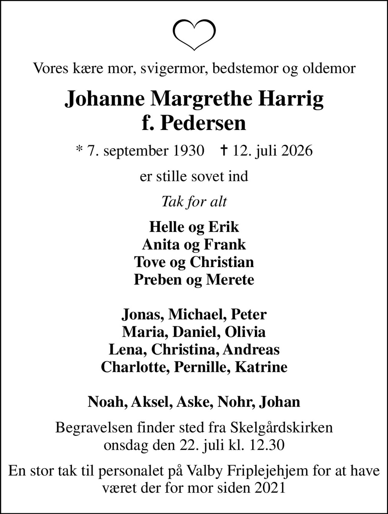 Vores kære mor, svigermor, bedstemor og oldemor
Johanne Margrethe Harrig f. Pedersen
* 7. september 1930    ✝ 12. juli 2026
er stille sovet ind
Tak for alt
Helle og Erik Anita og Frank Tove og Christian Preben og Merete  Jonas, Michael, Peter Maria, Daniel, Olivia Lena, Christina, Andreas Charlotte, Pernille, Katrine  Noah, Aksel, Aske, Nohr, Johan
Begravelsen finder sted fra Skelgårdskirken  onsdag den 22. juli kl. 12.30 
En stor tak til personalet på Valby Friplejehjem for at have været der for mor siden 2021