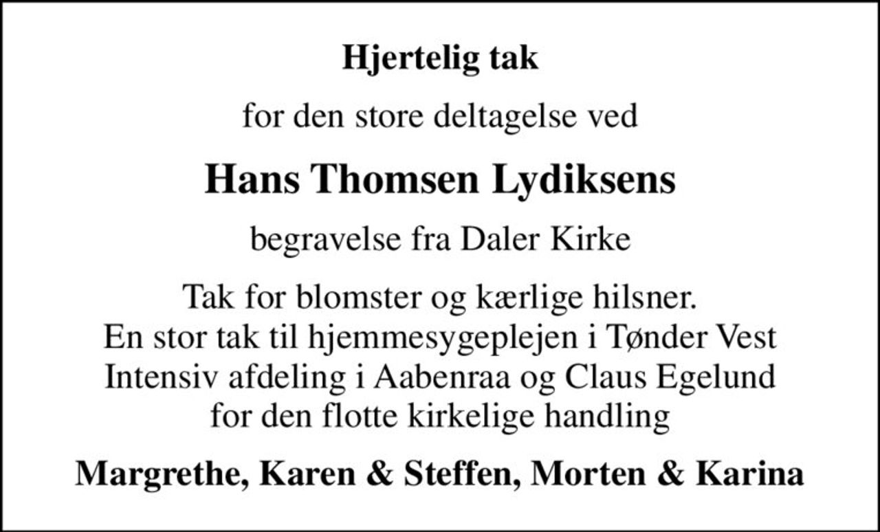 Hjertelig tak
for den store deltagelse ved
Hans Thomsen Lydiksens
begravelse fra Daler Kirke
Tak for blomster og kærlige hilsner. En stor tak til hjemmesygeplejen i Tønder Vest Intensiv afdeling i Aabenraa og Claus Egelund for den flotte kirkelige handling
Margrethe, Karen & Steffen, Morten & Karina
