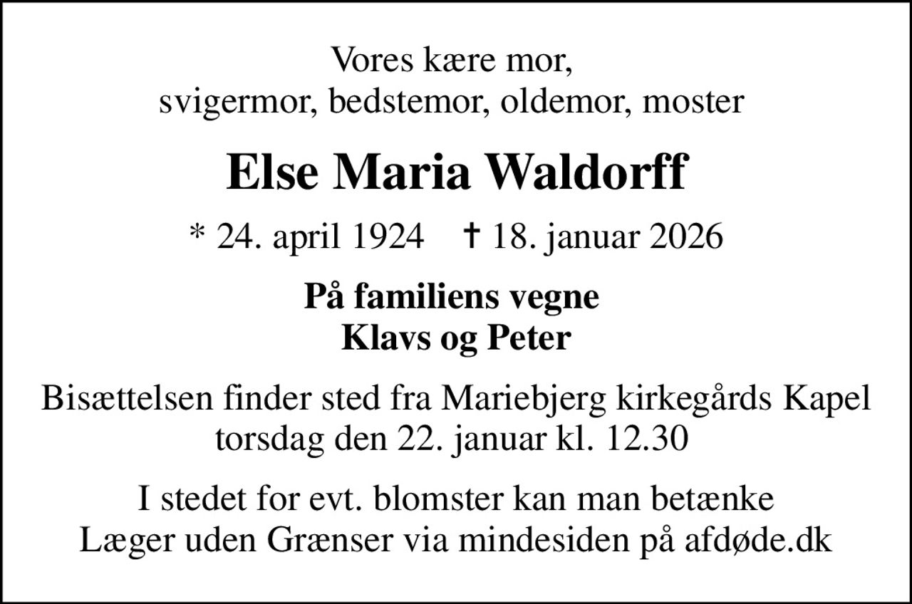 Vores kære mor,  svigermor, bedstemor, oldemor, moster 
Else Maria Waldorff
* 24. april 1924    ✝ 18. januar 2026
På familiens vegne  Klavs og Peter
Bisættelsen finder sted fra Mariebjerg kirkegårds Kapel torsdag den 22. januar kl. 12.30 
I stedet for evt. blomster kan man betænke
					Læger uden Grænser via mindesiden på afdøde.dk