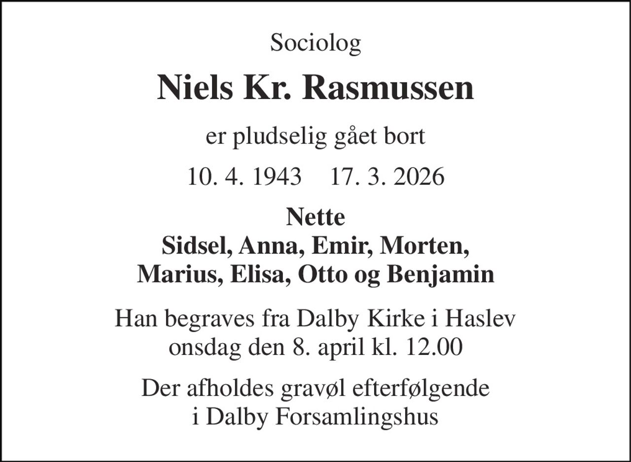 Sociolog 
Niels Kr. Rasmussen 
er pludselig gået bort 
10. 4. 1943    17. 3. 2026 
Nette Sidsel, Anna, Emir, Morten, Marius, Elisa, Otto og Benjamin 
Han begraves fra Dalby Kirke i Haslev onsdag den 8. april kl. 12.00 
Der afholdes gravøl efterfølgende i Dalby Forsamlingshus