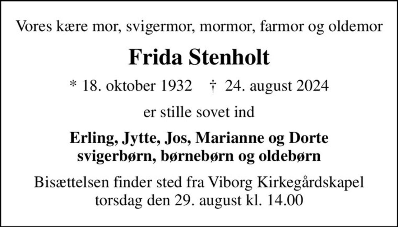 Vores kære mor, svigermor, mormor, farmor og oldemor
Frida Stenholt
* 18. oktober 1932    ✝ 24. august 2024
er stille sovet ind
Erling, Jytte, Jos, Marianne og Dorte svigerbørn, børnebørn og oldebørn
Bisættelsen finder sted fra Viborg Kirkegårdskapel  torsdag den 29. august kl. 14.00