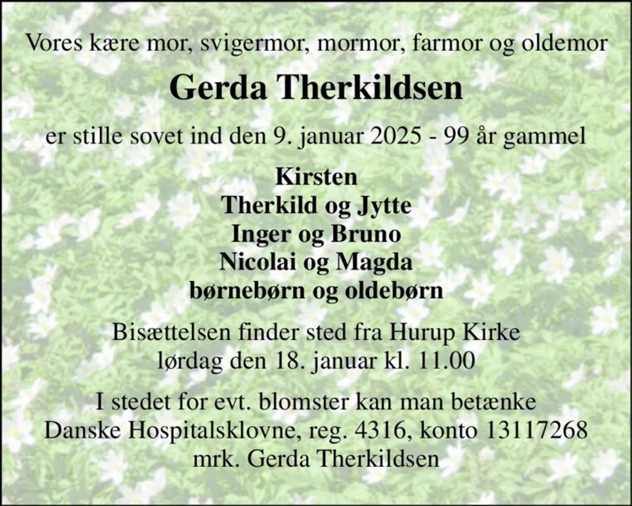 Vores kære mor, svigermor, mormor, farmor og oldemor 
Gerda Therkildsen 
er stille sovet ind den 9. januar 2025 - 99 år gammel 
Kirsten Therkild og Jytte Inger og Bruno Nicolai og Magda børnebørn og oldebørn 
Bisættelsen​ finder sted fra Hurup Kirke​ lørdag den 18. januar​ kl. 11.00 
I stedet for evt. blomster kan man betænke Danske Hospitalsklovne, reg. 4316, konto 13117268 mrk. Gerda Therkildsen