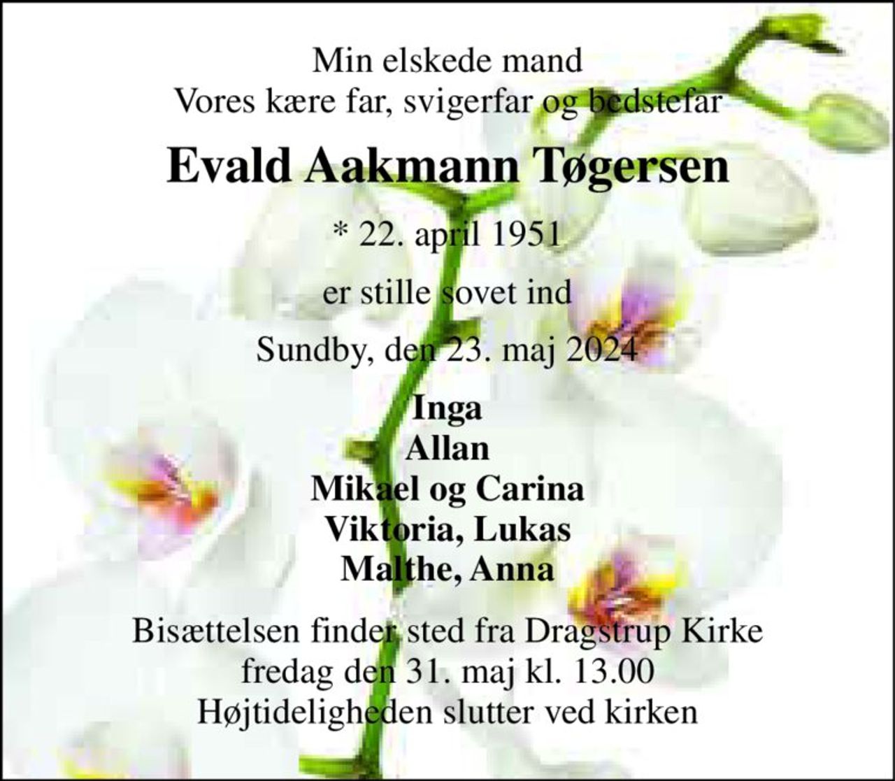 Min elskede mand Vores kære far, svigerfar og bedstefar 
Evald Aakmann Tøgersen 
*​ 22. april 1951 
er stille sovet ind 
Sundby, den 23. maj 2024 
Inga Allan Mikael og Carina Viktoria, Lukas Malthe, Anna 
Bisættelsen​ finder sted fra Dragstrup Kirke​ fredag den 31. maj​ kl. 13.00 Højtideligheden slutter ved kirken