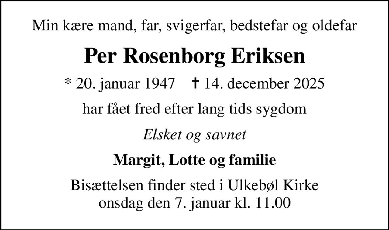 Min kære mand, far, svigerfar, bedstefar og oldefar
Per Rosenborg Eriksen
* 20. januar 1947    ✝ 14. december 2025
har fået fred efter lang tids sygdom
Elsket og savnet
Margit, Lotte og familie
Bisættelsen finder sted i Ulkebøl Kirke  onsdag den 7. januar kl. 11.00