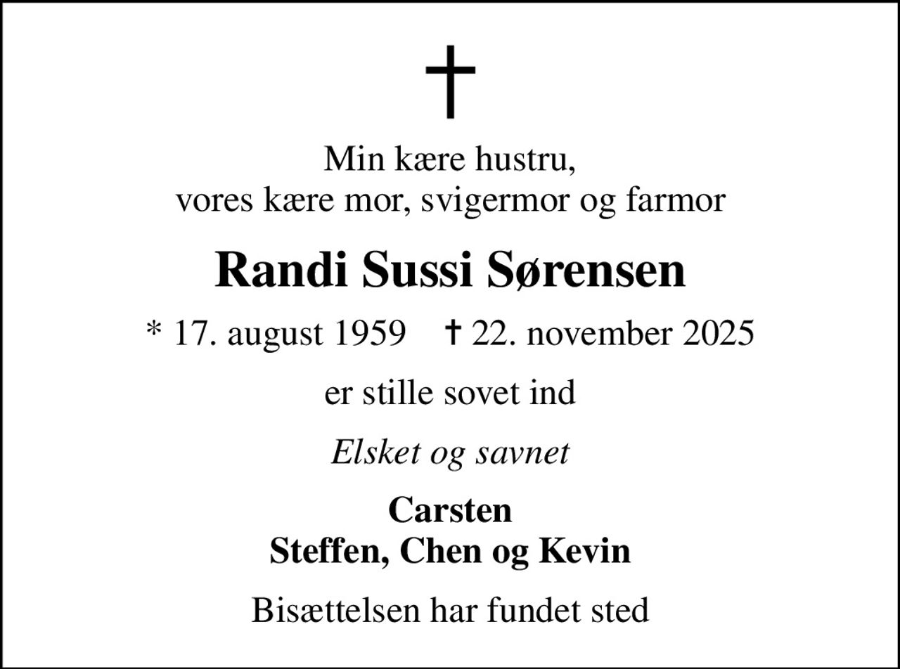Min kære hustru, vores kære mor, svigermor og farmor
Randi Sussi Sørensen
* 17. august 1959    ✝ 22. november 2025
er stille sovet ind
Elsket og savnet
Carsten Steffen, Chen og Kevin
Bisættelsen har fundet sted