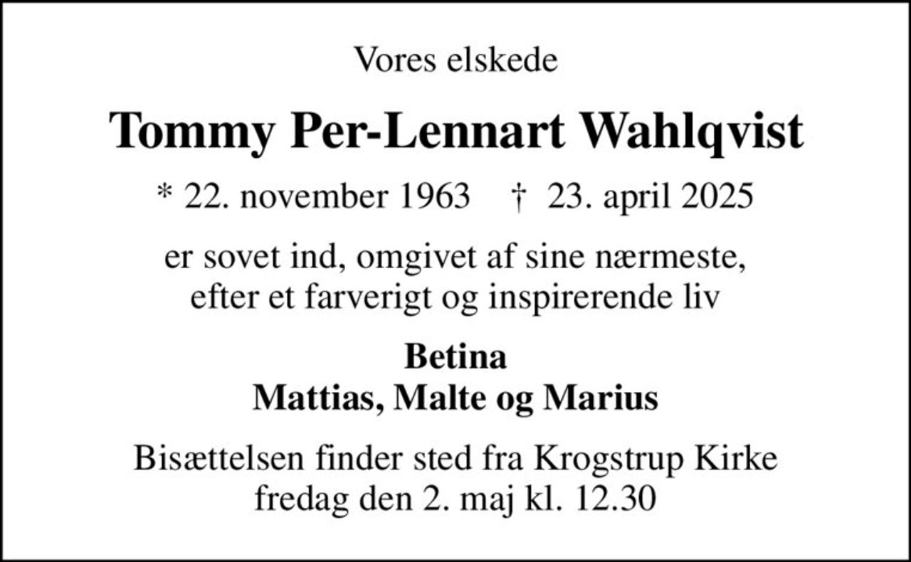 Vores elskede
Tommy Per-Lennart Wahlqvist
* 22. november 1963    ✝ 23. april 2025
er sovet ind, omgivet af sine nærmeste, efter et farverigt og inspirerende liv
Betina Mattias, Malte og Marius
Bisættelsen finder sted fra Krogstrup Kirke  fredag den 2. maj kl. 12.30