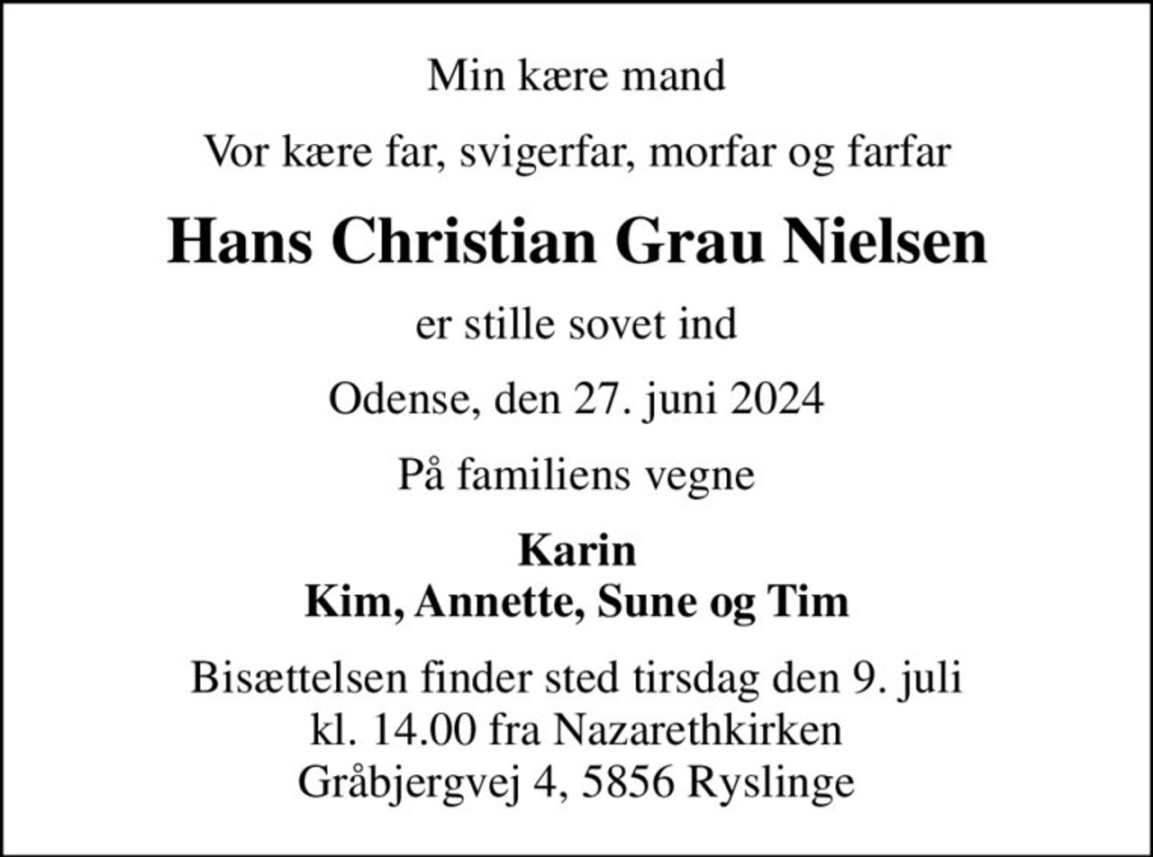 Min kære mand
Vor kære far, svigerfar, morfar og farfar
Hans Christian Grau Nielsen
er stille sovet ind
Odense, den 27. juni 2024
På familiens vegne
Karin Kim, Annette, Sune og Tim
Bisættelsen finder sted tirsdag den 9. juli kl. 14.00 fra Nazarethkirken Gråbjergvej 4, 5856 Ryslinge