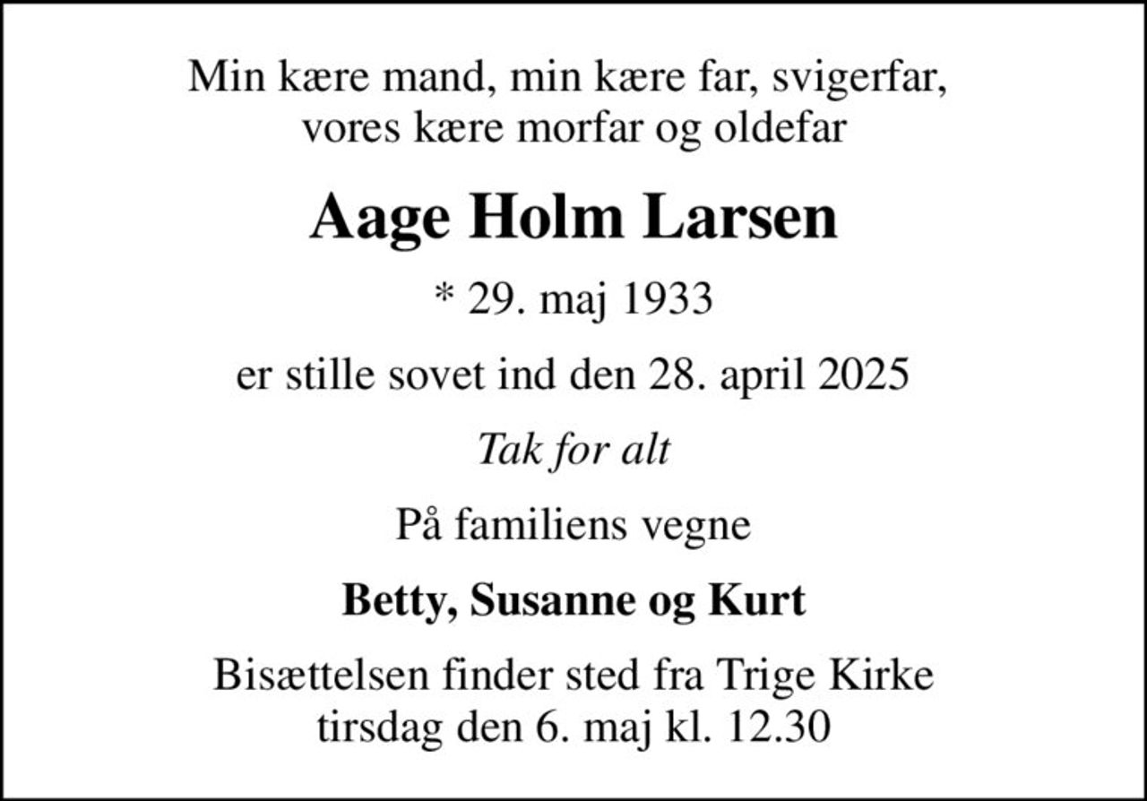 Min kære mand, min kære far, svigerfar,  vores kære morfar og oldefar
Aage Holm Larsen
* 29. maj 1933
er stille sovet ind den 28. april 2025
Tak for alt
På familiens vegne
Betty, Susanne og Kurt
Bisættelsen finder sted fra Trige Kirke  tirsdag den 6. maj kl. 12.30