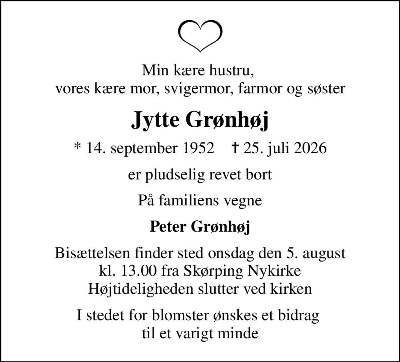 Min kære hustru,  vores kære mor, svigermor, farmor og søster
Jytte Grønhøj
* 14. september 1952    ✝ 25. juli 2026
er pludselig revet bort
På familiens vegne
Peter Grønhøj
Bisættelsen finder sted onsdag den 5. august kl. 13.00 fra Skørping Nykirke Højtideligheden slutter ved kirken
I stedet for blomster ønskes et bidrag  til et varigt minde
