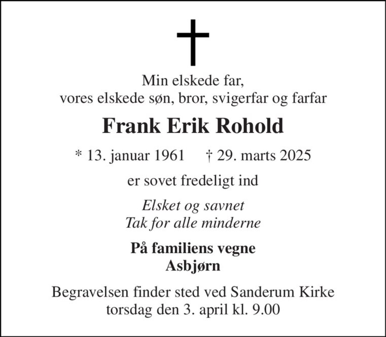 Min elskede far, vores elskede søn, bror, svigerfar og farfar 
Frank Erik Rohold 
*​ 13. januar 1961​     †​ 29. marts 2025 
er sovet fredeligt ind 
Elsket og savnet Tak for alle minderne 
På familiens vegne Asbjørn 
Begravelsen finder sted ved Sanderum Kirke torsdag den 3. april kl. 9.00