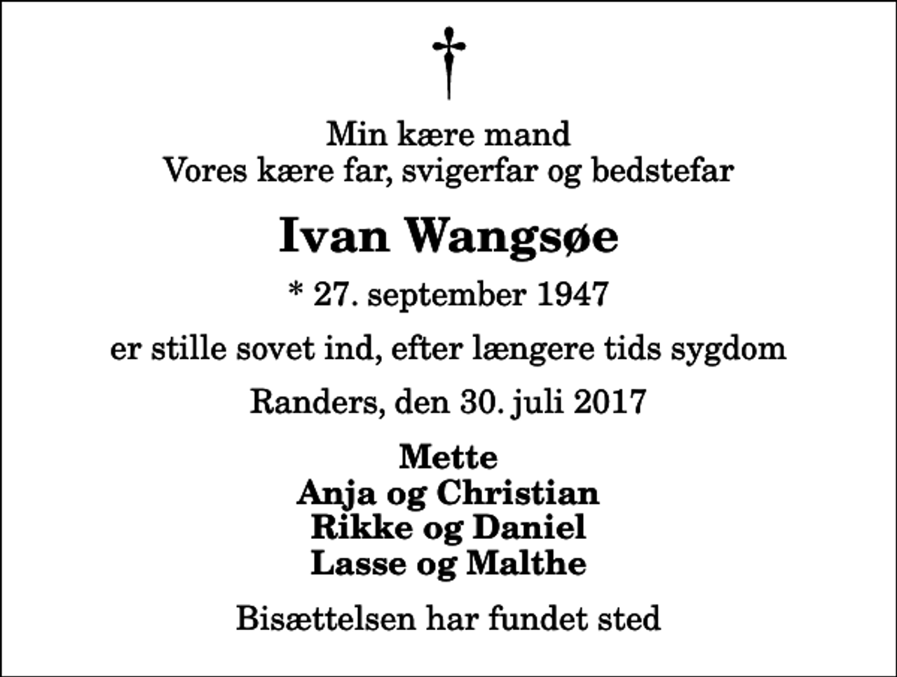 <p>Min kære mand Vores kære far, svigerfar og bedstefar<br />Ivan Wangsøe<br />* 27. september 1947<br />er stille sovet ind, efter længere tids sygdom<br />Randers, den 30. juli 2017<br />Mette Anja og Christian Rikke og Daniel Lasse og Malthe<br />Bisættelsen har fundet sted</p>