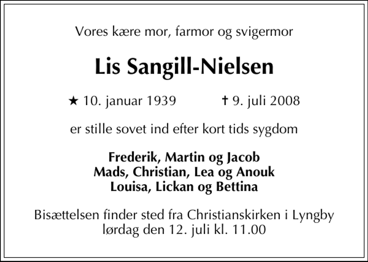 <p>Vores kære mor, farmor og svigermor<br />Lis Sangill-Nielsen<br />* 10. januar 1939 ✝ 9. juli 2008<br />er stille sovet ind efter kort tids sygdom<br />Frederik, Martin og Jacob, Mads, Christian, Lea og Anouk, Louisa, Lickan og Bettina.<br />Bisættelsen finder sted fra Christianskirken i Lyngby lørdag den 12. juli kl. 11.00</p>