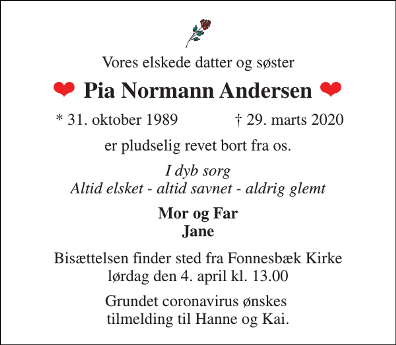<p>Vores elskede datter og søster<br />Pia Normann Andersen<br />★​ 31. oktober 1989​<br />✝​ 29. marts 2020​<br />er pludselig revet bort fra os.<br />I dyb sorg Altid elsket - altid savnet - aldrig glemt<br />Mor og Far Jane<br />Bisættelsen​ finder sted fra Fonnesbæk Kirke​ lørdag den 4. april​ kl. 13.00<br />Grundet coronavirus ønskes tilmelding til Hanne og Kai.</p>