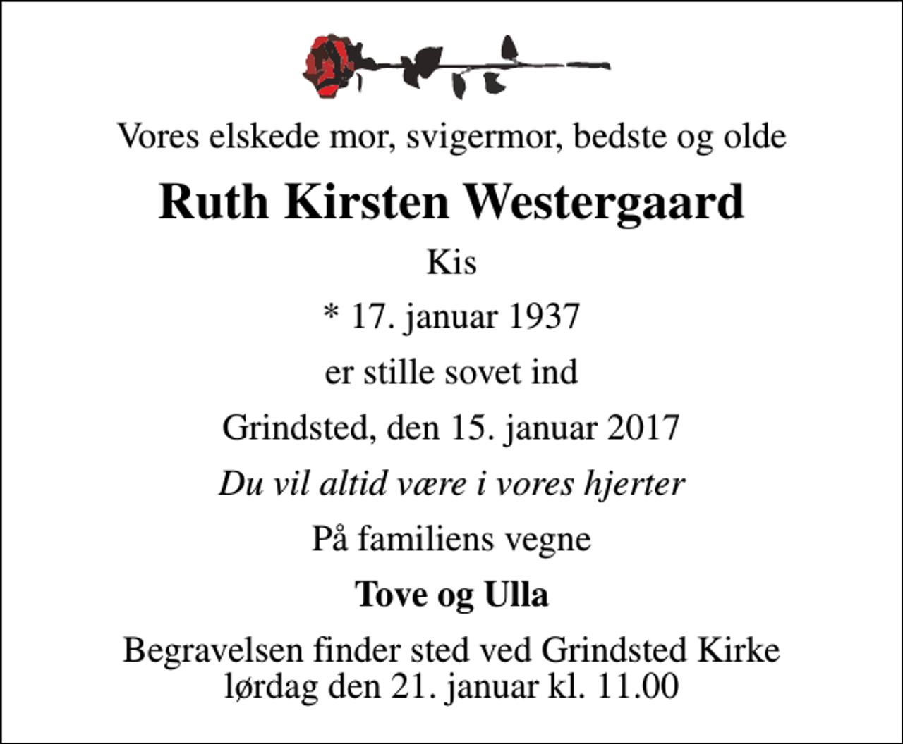 <p>Vores elskede mor, svigermor, bedste og olde<br />Ruth Kirsten Westergaard<br />Kis<br />* 17. januar 1937<br />er stille sovet ind<br />Grindsted, den 15. januar 2017<br />Du vil altid være i vores hjerter<br />På familiens vegne<br />Tove og Ulla<br />Begravelsen finder sted ved Grindsted Kirke lørdag den 21. januar kl. 11.00</p>