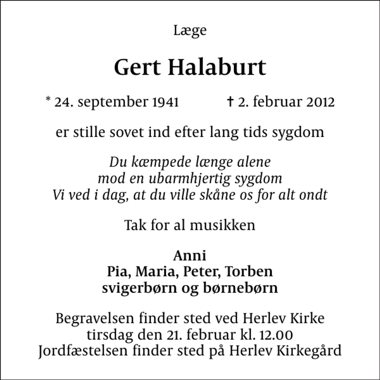 <p>Læge<br />Gert Halaburt<br />* 24. september 1941 ✝ 2. februar 2012<br />er stille sovet ind efter lang tids sygdom<br />Du kæmpede længe alene mod en ubarmhjertig sygdom Vi ved i dag, at du ville skåne os for alt ondt<br />Tak for al musikken<br />Anni Pia, Maria, Peter, Torben svigerbørn og børnebørn<br />Begravelsen finder sted ved Herlev Kirke tirsdag den 21. februar kl. 12.00 Jordfæstelsen finder sted på Herlev Kirkegård</p>