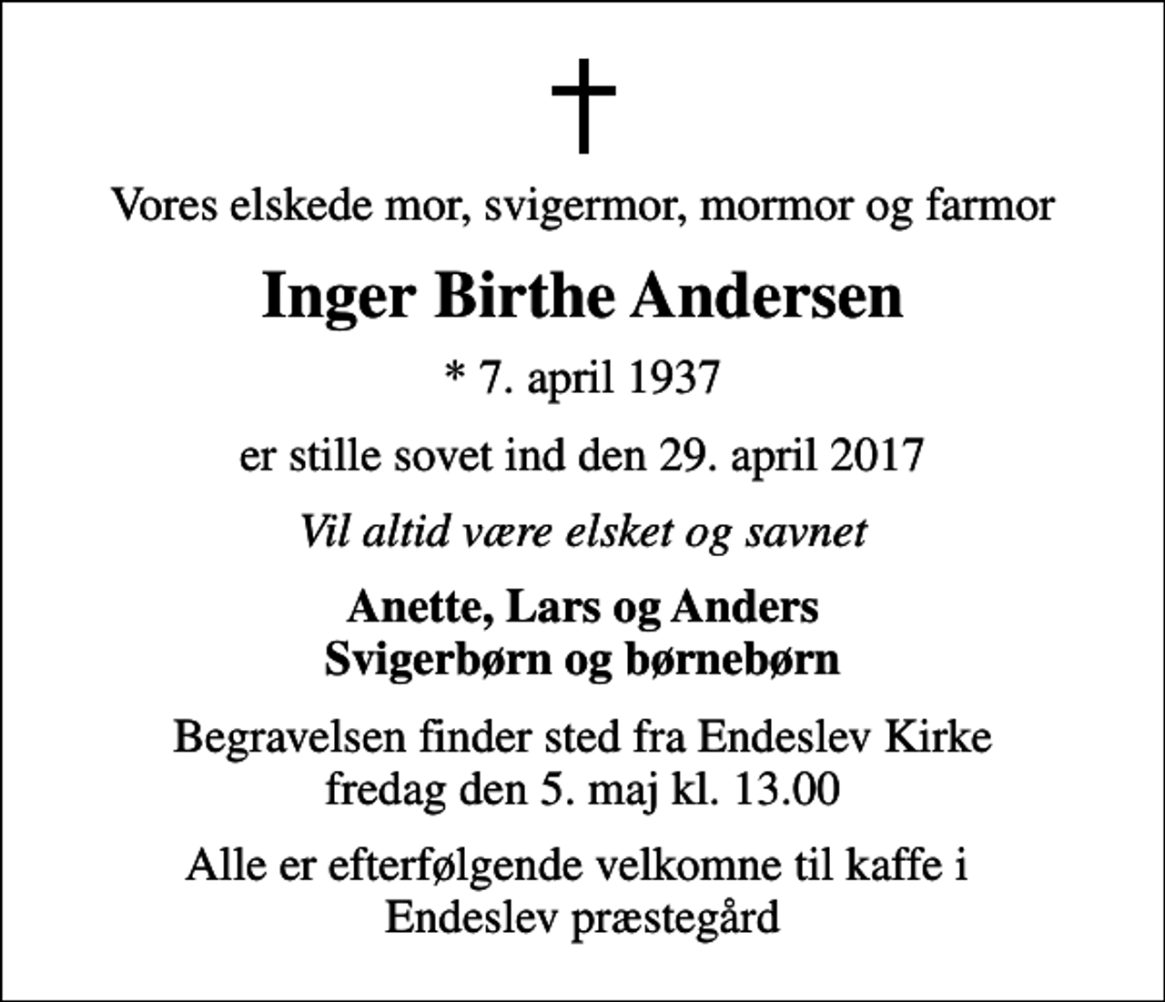 <p>Vores elskede mor, svigermor, mormor og farmor<br />Inger Birthe Andersen<br />* 7. april 1937<br />er stille sovet ind den 29. april 2017<br />Vil altid være elsket og savnet<br />Anette, Lars og Anders Svigerbørn og børnebørn<br />Begravelsen finder sted fra Endeslev Kirke fredag den 5. maj kl. 13.00<br />Alle er efterfølgende velkomne til kaffe i Endeslev præstegård</p>