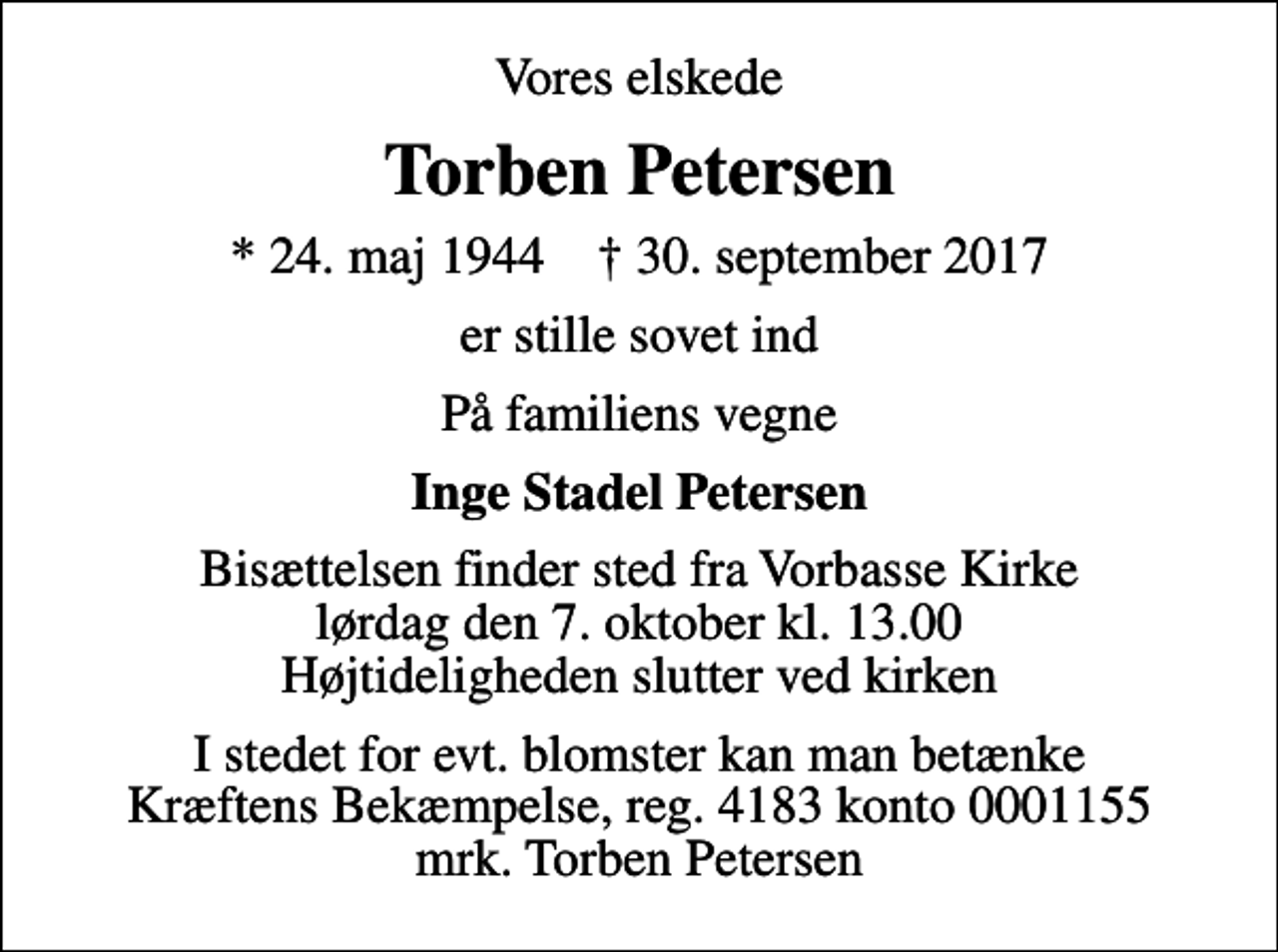 <p>Vores elskede<br />Torben Petersen<br />* 24. maj 1944 ✝ 30. september 2017<br />er stille sovet ind<br />På familiens vegne<br />Inge Stadel Petersen<br />Bisættelsen finder sted fra Vorbasse Kirke lørdag den 7. oktober kl. 13.00 Højtideligheden slutter ved kirken<br />I stedet for evt. blomster kan man betænke<br />Kræftens Bekæmpelse reg.4183konto0001155mrk. Torben<br />Petersen</p>