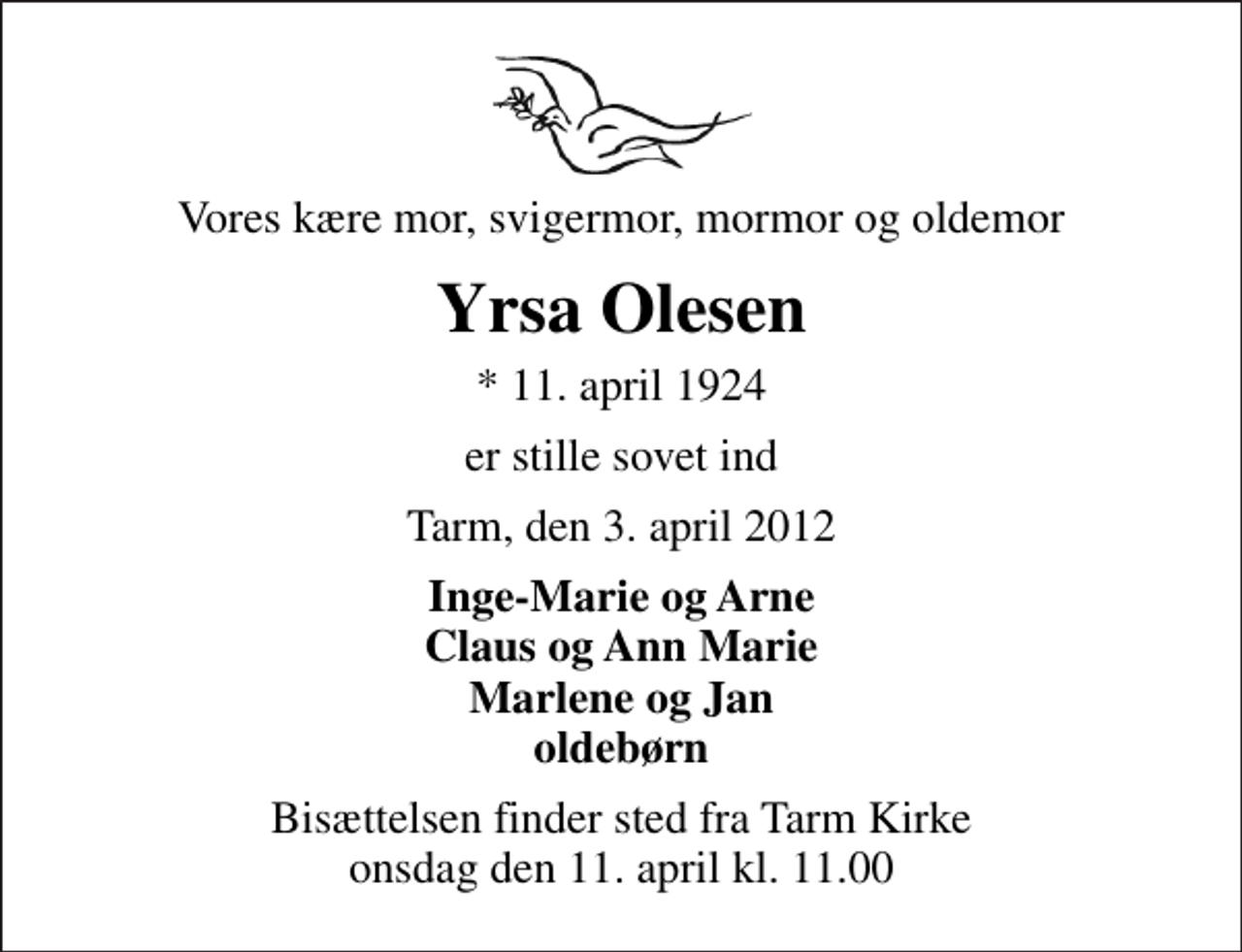 <p>Vores kære mor, svigermor, mormor og oldemor<br />Yrsa Olesen<br />* 11. april 1924<br />er stille sovet ind<br />Tarm, den 3. april 2012<br />Inge-Marie og Arne Claus og Ann Marie Marlene og Jan oldebørn<br />Bisættelsen finder sted fra Tarm Kirke onsdag den 11. april kl. 11.00</p>