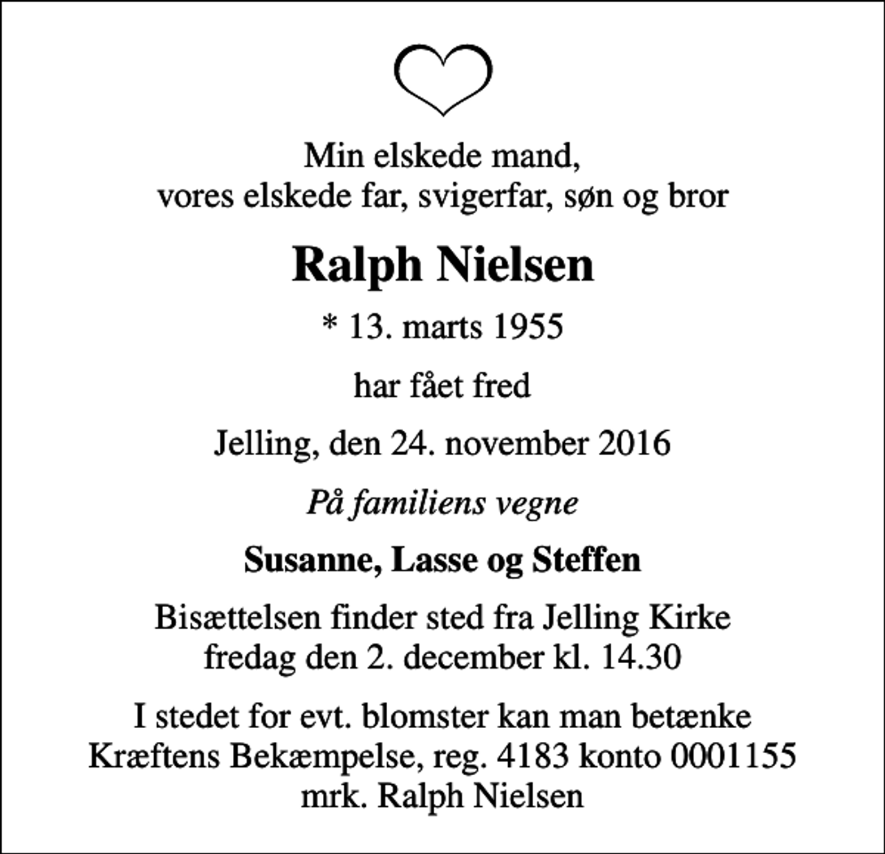 <p>Min elskede mand, vores elskede far, svigerfar, søn og bror<br />Ralph Nielsen<br />* 13. marts 1955<br />har fået fred<br />Jelling, den 24. november 2016<br />På familiens vegne<br />Susanne, Lasse og Steffen<br />Bisættelsen finder sted fra Jelling Kirke fredag den 2. december kl. 14.30<br />I stedet for evt. blomster kan man betænke<br />Kræftens Bekæmpelse reg.4183konto0001155mrk. Ralph<br />Nielsen</p>