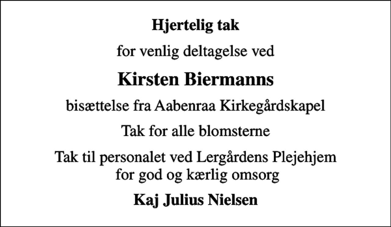 <p>Hjertelig tak<br />for venlig deltagelse ved<br />Kirsten Biermanns<br />bisættelse fra Aabenraa Kirkegårdskapel<br />Tak for alle blomsterne<br />Tak til personalet ved Lergårdens Plejehjem for god og kærlig omsorg<br />Kaj Julius Nielsen</p>