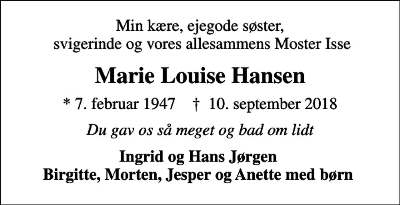 <p>Min kære, ejegode søster, svigerinde og vores allesammens Moster Isse<br />Marie Louise Hansen<br />* 7. februar 1947 ✝ 10. september 2018<br />Du gav os så meget og bad om lidt<br />Ingrid og Hans Jørgen Birgitte, Morten, Jesper og Anette med børn</p>