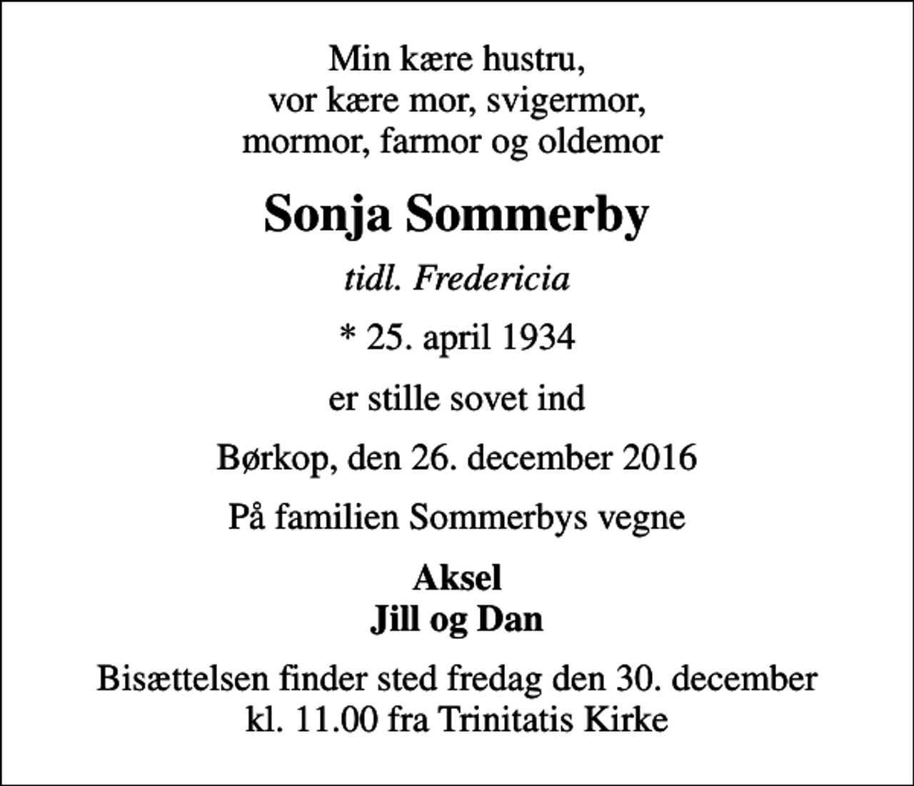 <p>Min kære hustru, vor kære mor, svigermor, mormor, farmor og oldemor<br />Sonja Sommerby<br />tidl. Fredericia<br />* 25. april 1934<br />er stille sovet ind<br />Børkop, den 26. december 2016<br />På familien Sommerbys vegne<br />Aksel Jill og Dan<br />Bisættelsen finder sted fredag den 30. december kl. 11.00 fra Trinitatis Kirke</p>
