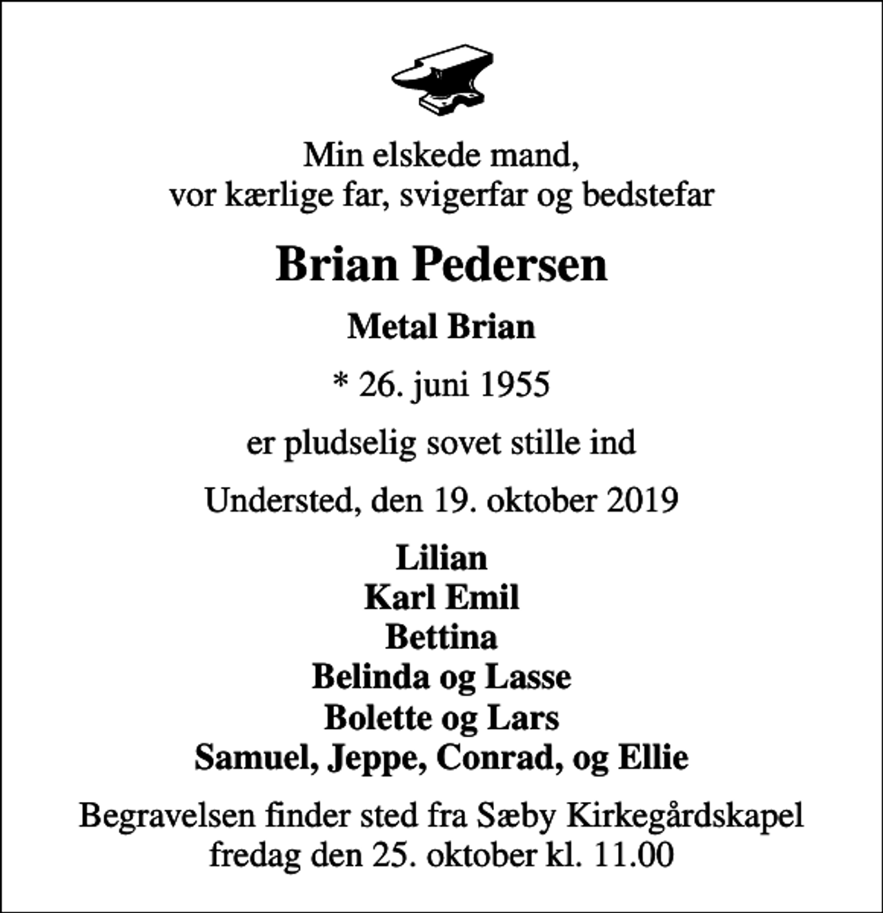 <p>Min elskede mand, vor kærlige far, svigerfar og bedstefar<br />Brian Pedersen<br />Metal Brian<br />* 26. juni 1955<br />er pludselig sovet stille ind<br />Understed, den 19. oktober 2019<br />Lilian Karl Emil Bettina Belinda og Lasse Bolette og Lars Samuel, Jeppe, Conrad, og Ellie<br />Begravelsen finder sted fra Sæby Kirkegårdskapel fredag den 25. oktober kl. 11.00</p>