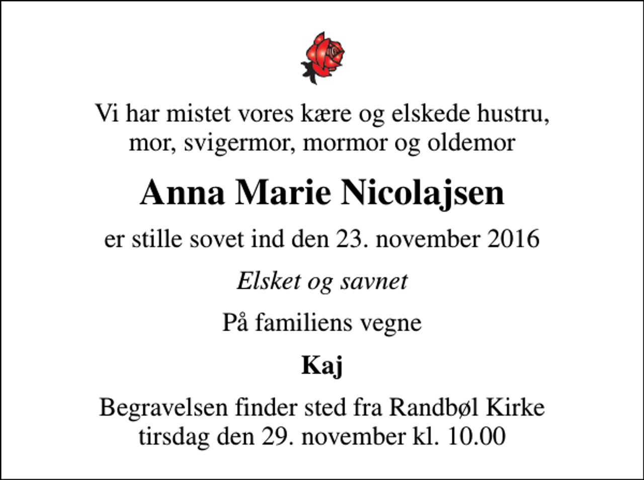 <p>Vi har mistet vores kære og elskede hustru, mor, svigermor, mormor og oldemor<br />Anna Marie Nicolajsen<br />er stille sovet ind den 23. november 2016<br />Elsket og savnet<br />På familiens vegne<br />Kaj<br />Begravelsen finder sted fra Randbøl Kirke tirsdag den 29. november kl. 10.00</p>