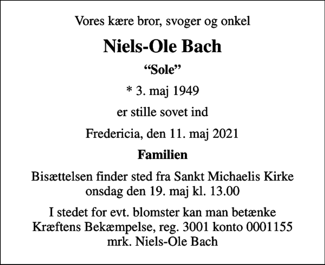 <p>Vores kære bror, svoger og onkel<br />Niels-Ole Bach<br />Sole<br />* 3. maj 1949<br />er stille sovet ind<br />Fredericia, den 11. maj 2021<br />Familien<br />Bisættelsen finder sted fra Sankt Michaelis Kirke onsdag den 19. maj kl. 13.00<br />I stedet for evt. blomster kan man betænke<br />Kræftens Bekæmpelse reg.3001konto0001155mrk. Niels-Ole<br />Bach</p>