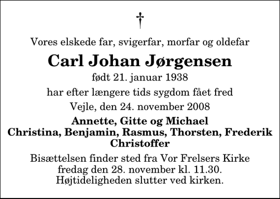 <p>Vores elskede far, svigerfar, morfar og oldefar<br />Carl Johan Jørgensen<br />født 21. januar 1938<br />har efter længere tids sygdom fået fred<br />Vejle, den 24. november 2008<br />Annette, Gitte og Michael Christina, Benjamin, Rasmus, Thorsten, Frederik Christoffer<br />Bisættelsen finder sted fra Vor Frelsers Kirke fredag den 28. november kl. 11.30 Højtideligheden slutter ved kirken.</p>