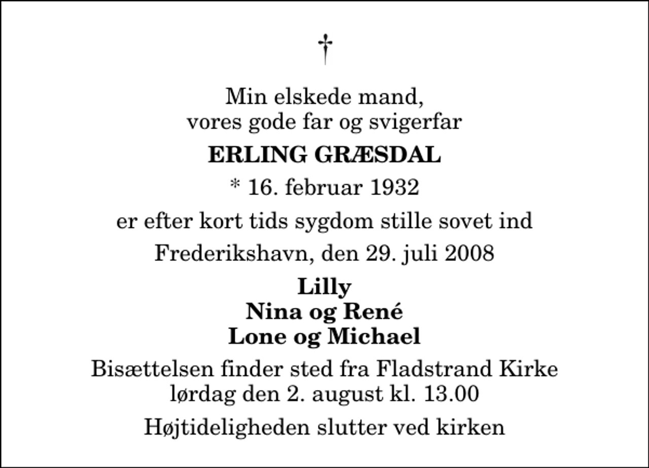 <p>Min elskede mand, vores gode far og svigerfar<br />Erling Græsdal<br />* 16. februar 1932<br />er efter kort tids sygdom stille sovet ind<br />Frederikshavn, den 29. juli 2008<br />Lilly Nina og René Lone og Michael<br />Bisættelsen finder sted fra Fladstrand Kirke lørdag den 2. august kl. 13.00 Højtideligheden slutter ved kirken</p>