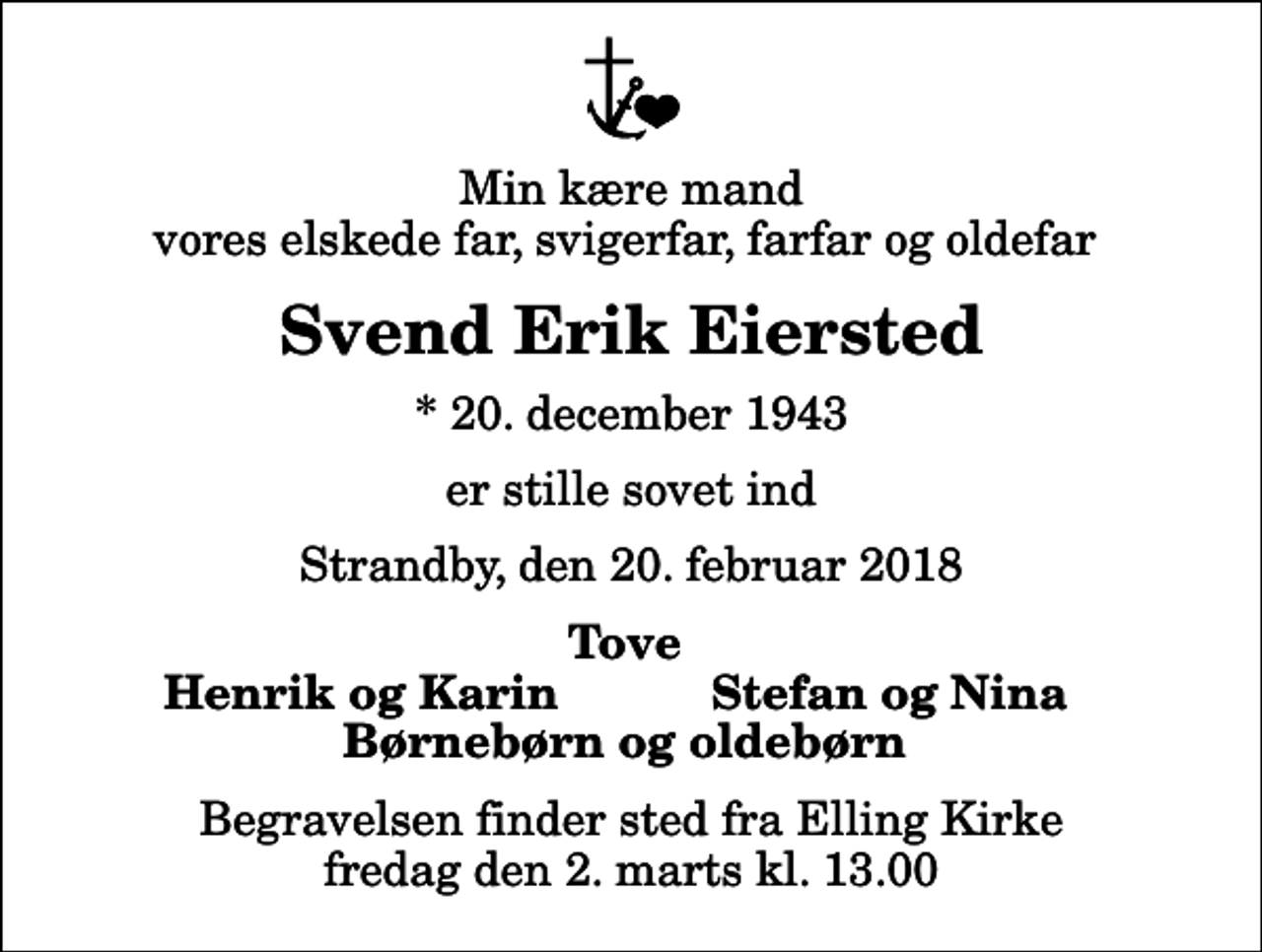<p>Min kære mand vores elskede far, svigerfar, farfar og oldefar<br />Svend Erik Eiersted<br />* 20. december 1943<br />er stille sovet ind<br />Strandby, den 20. februar 2018<br />Tove<br />Henrik og Karin<br />Stefan og Nina<br />Begravelsen finder sted fra Elling Kirke fredag den 2. marts kl. 13.00</p>