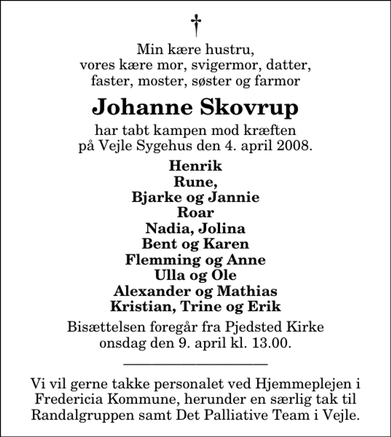 <p>Min kære hustru, vores kære mor, svigermor, datter, faster, moster, søster og farmor<br />Johanne Skovrup<br />har tabt kampen mod kræften på Vejle Sygehus den 4. april 2008.<br />Henrik Rune, Bjarke og Jannie Roar Nadia, Jolina Bent og Karen Flemming og Anne Ulla og Ole Alexander og Mathias Kristian, Trine og Erik<br />Bisættelsen foregår fra Pjedsted Kirke onsdag den 9. april kl. 13.00<br />Vi vil gerne takke personalet ved Hjemmeplejen i Fredericia Kommune, herunder en særlig tak til Randalgruppen samt Det Palliative Team i Vejle.</p>