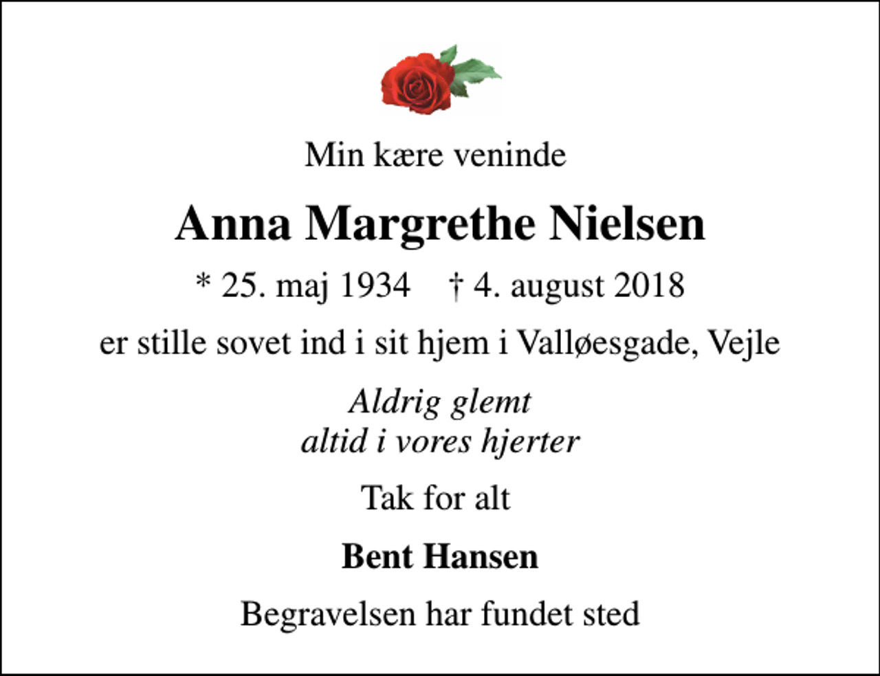 <p>Min kære veninde<br />Anna Margrethe Nielsen<br />* 25. maj 1934 ✝ 4. august 2018<br />er stille sovet ind i sit hjem i Valløesgade, Vejle<br />Aldrig glemt altid i vores hjerter<br />Tak for alt<br />Bent Hansen<br />Begravelsen har fundet sted</p>