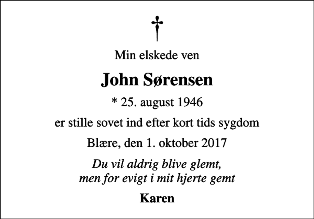 <p>Min elskede ven<br />John Sørensen<br />* 25. august 1946<br />er stille sovet ind efter kort tids sygdom<br />Blære, den 1. oktober 2017<br />Du vil aldrig blive glemt, men for evigt i mit hjerte gemt<br />Karen</p>