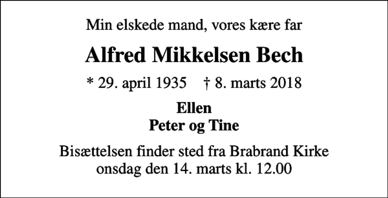 <p>Min elskede mand, vores kære far<br />Alfred Mikkelsen Bech<br />* 29. april 1935 ✝ 8. marts 2018<br />Ellen Peter og Tine<br />Bisættelsen finder sted fra Brabrand Kirke onsdag den 14. marts kl. 12.00</p>