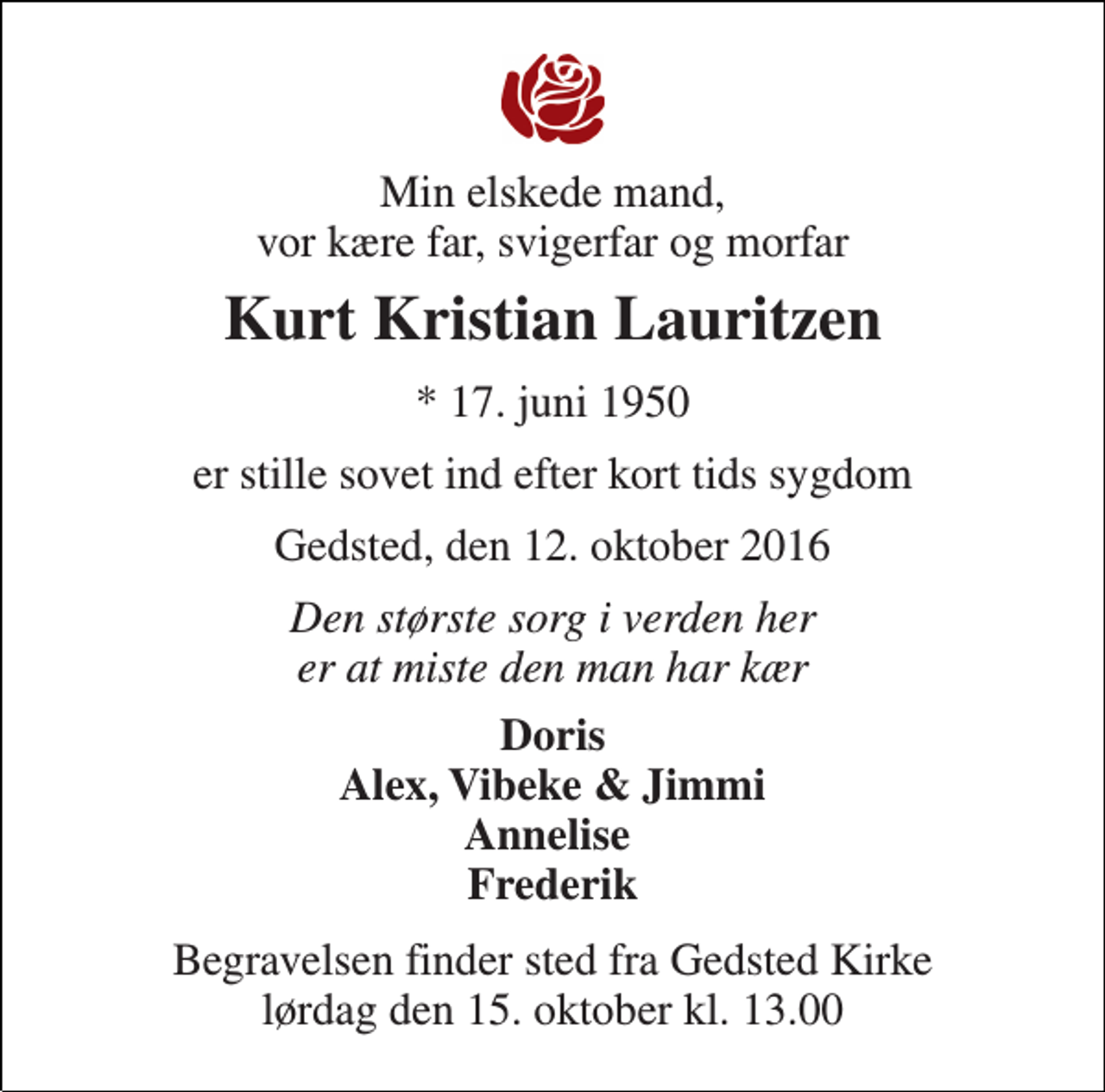 <p>Min elskede mand, vor kære far, svigerfar og morfar<br />Kurt Kristian Lauritzen<br />* 17. juni 1950<br />er stille sovet ind efter kort tids sygdom<br />Gedsted, den 12. oktober 2016<br />Den største sorg i verden her er at miste den man har kær<br />Doris Alex, Vibeke &amp; Jimmi Annelise Frederik<br />Begravelsen finder sted fra Gedsted Kirke lørdag den 15. oktober kl. 13.00</p>