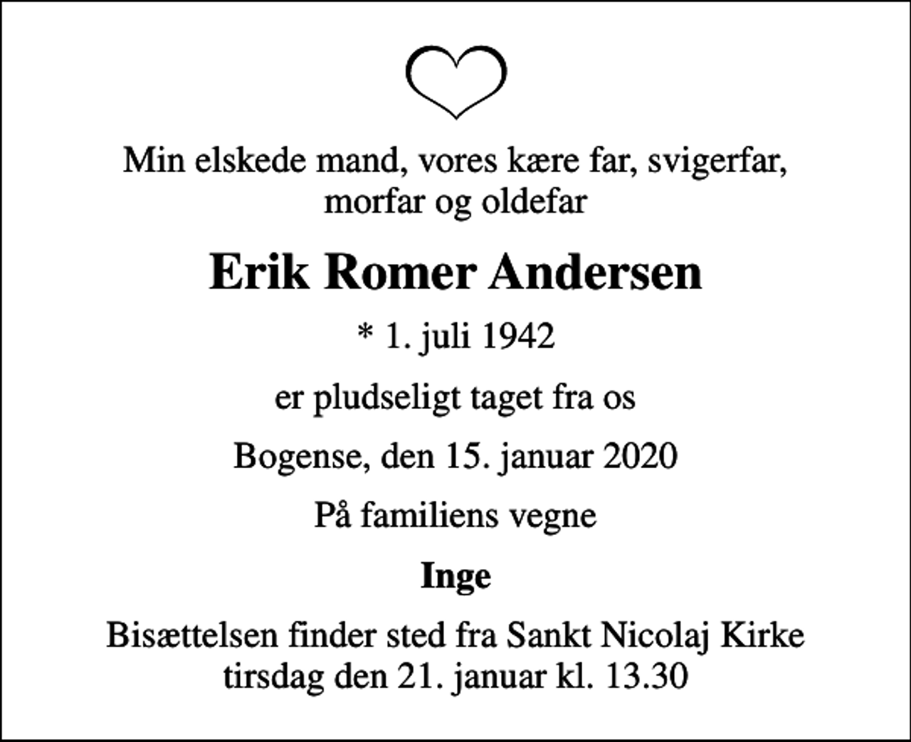 <p>Min elskede mand, vores kære far, svigerfar, morfar og oldefar<br />Erik Romer Andersen<br />* 1. juli 1942<br />er pludseligt taget fra os<br />Bogense, den 15. januar 2020<br />På familiens vegne<br />Inge<br />Bisættelsen finder sted fra Sankt Nicolaj Kirke tirsdag den 21. januar kl. 13.30</p>