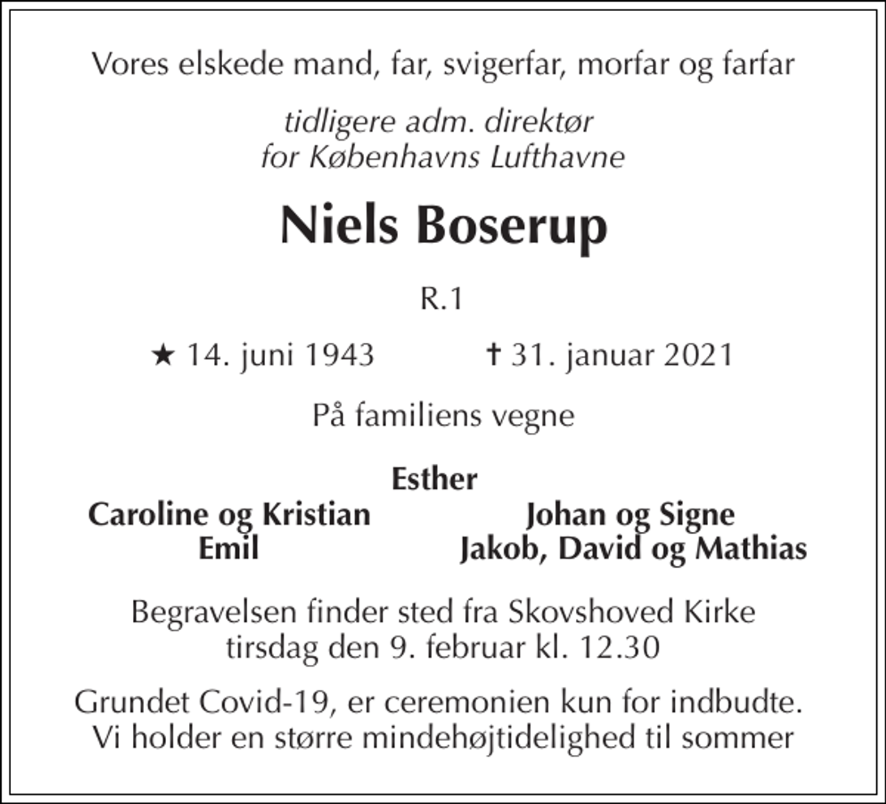 <p>Vores elskede mand, far, svigerfar, morfar og farfar<br />tidligere adm. direktør for Københavns Lufthavne<br />Niels Boserup<br />R.1<br />★​ 14. juni 1943​ ✝​ 31. januar 2021<br />På familiens vegne<br />Esther Caroline og Kristian Johan og Signe Emil Jakob, David og Mathias<br />Begravelsen​ finder sted fra Skovshoved Kirke​ tirsdag den 9. februar​ kl. 12.30<br />Grundet Covid-19, er ceremonien kun for indbudte. Vi holder en større mindehøjtidelighed til sommer</p>