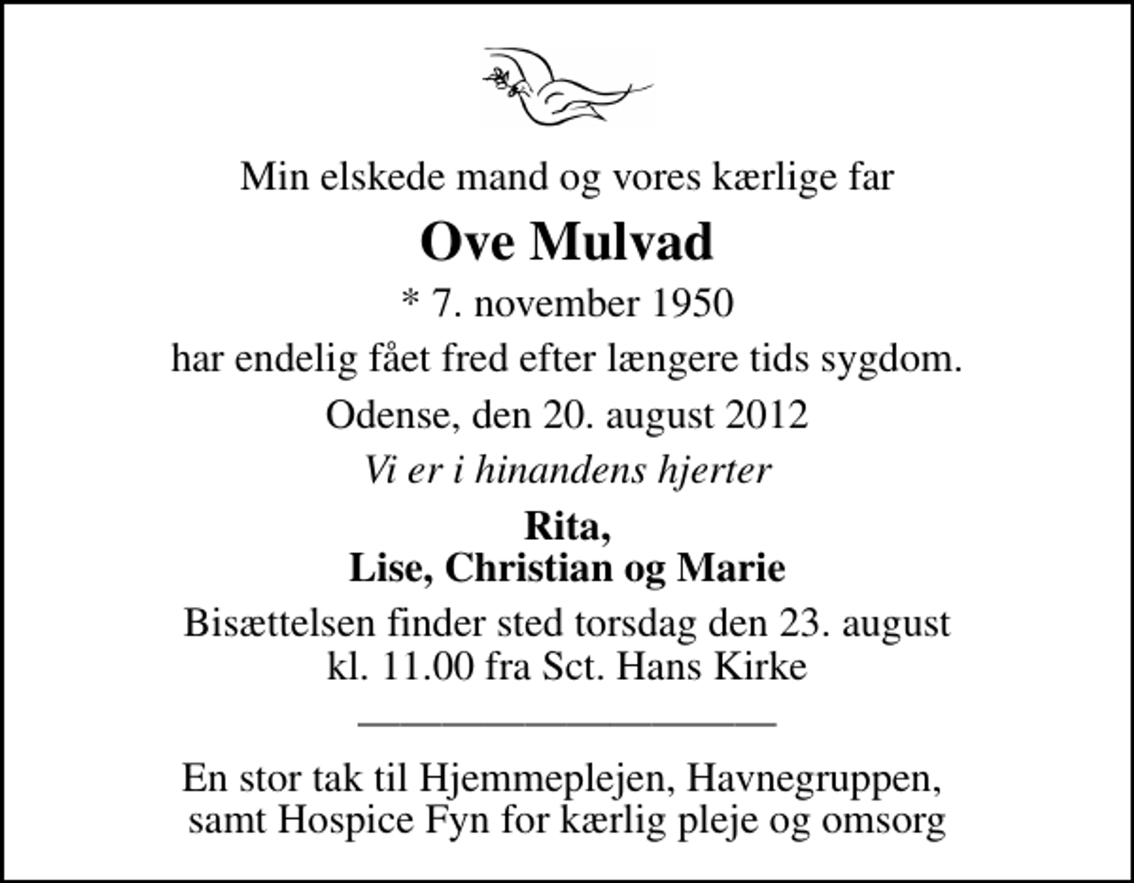 <p>Min elskede mand og vores kærlige far<br />Ove Mulvad<br />* 7. november 1950<br />har endelig fået fred efter længere tids sygdom.<br />Odense, den 20. august 2012<br />Vi er i hinandens hjerter<br />Rita, Lise, Christian og Marie<br />Bisættelsen finder sted torsdag den 23. august kl. 11.00 fra Sankt Hans Kirke<br />En stor tak til Hjemmeplejen, Havnegruppen, samt Hospice Fyn for kærlig pleje og omsorg</p>