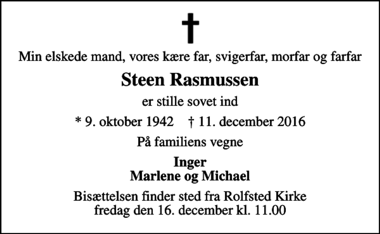 <p>Min elskede mand, vores kære far, svigerfar, morfar og farfar<br />Steen Rasmussen<br />er stille sovet ind<br />* 9. oktober 1942 ✝ 11. december 2016<br />På familiens vegne<br />Inger Marlene og Michael<br />Bisættelsen finder sted fra Rolfsted Kirke fredag den 16. december kl. 11.00</p>