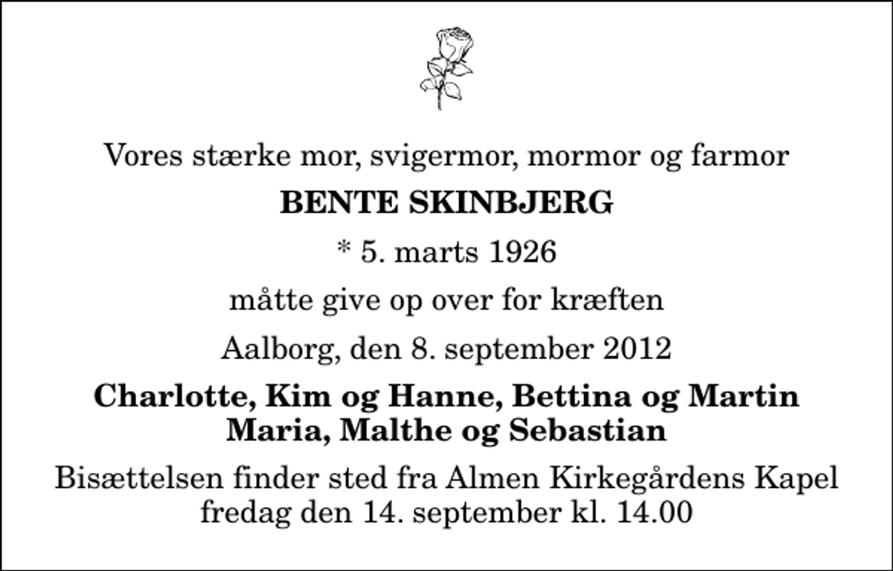 <p>Vores stærke mor, svigermor, mormor og farmor<br />Bente Skinbjerg<br />* 5. marts 1926<br />måtte give op over for kræften<br />Aalborg, den 8. september 2012<br />Charlotte, Kim og Hanne, Bettina og Martin Maria, Malthe og Sebastian<br />Bisættelsen finder sted fra Almen Kirkegårdens Kapel fredag den 14. september kl. 14.00</p>
